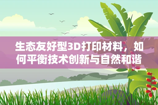 生态友好型3D打印材料，如何平衡技术创新与自然和谐？