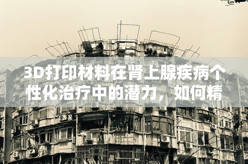 3D打印材料在肾上腺疾病个性化治疗中的潜力，如何精准匹配患者需求？