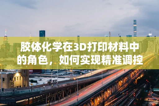 胶体化学在3D打印材料中的角色，如何实现精准调控与性能优化？