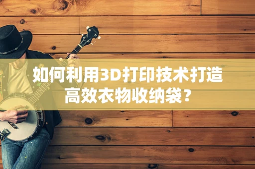 如何利用3D打印技术打造高效衣物收纳袋？