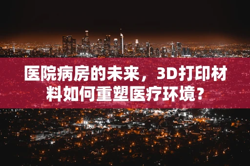 医院病房的未来，3D打印材料如何重塑医疗环境？