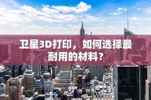 卫星3D打印，如何选择最耐用的材料？