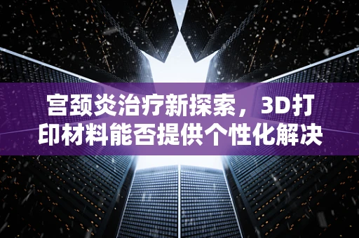 宫颈炎治疗新探索，3D打印材料能否提供个性化解决方案？