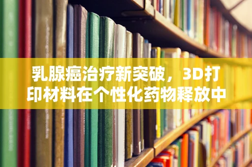 乳腺癌治疗新突破，3D打印材料在个性化药物释放中的潜力何在？