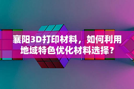 襄阳3D打印材料，如何利用地域特色优化材料选择？