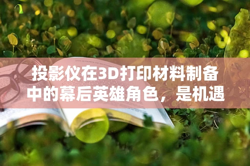 投影仪在3D打印材料制备中的幕后英雄角色，是机遇还是挑战？
