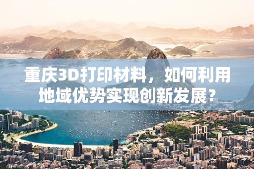 重庆3D打印材料，如何利用地域优势实现创新发展？