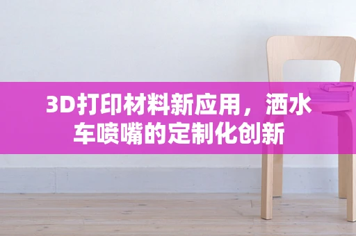 3D打印材料新应用，洒水车喷嘴的定制化创新