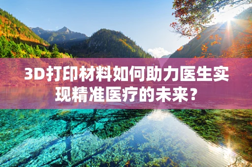 3D打印材料如何助力医生实现精准医疗的未来？