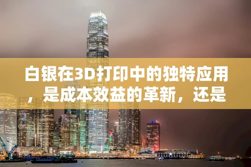 白银在3D打印中的独特应用，是成本效益的革新，还是技术挑战的考验？