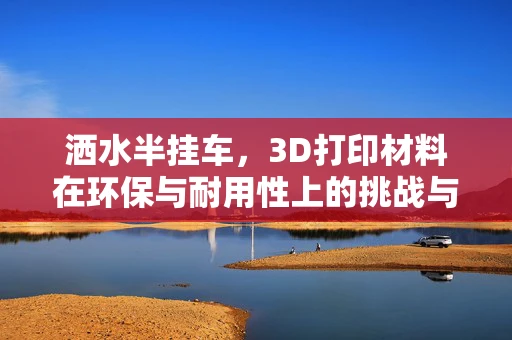 洒水半挂车，3D打印材料在环保与耐用性上的挑战与机遇？