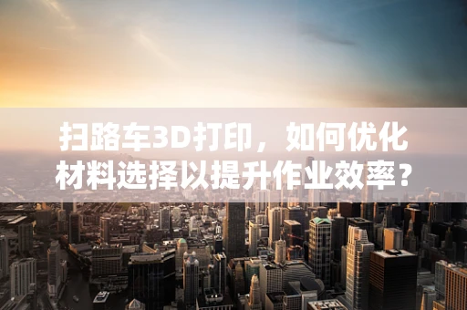 扫路车3D打印，如何优化材料选择以提升作业效率？