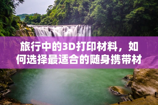 旅行中的3D打印材料，如何选择最适合的随身携带材料？