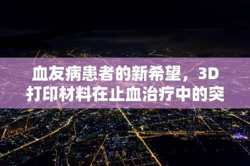 血友病患者的新希望，3D打印材料在止血治疗中的突破性应用？