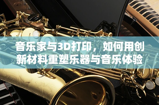音乐家与3D打印，如何用创新材料重塑乐器与音乐体验？