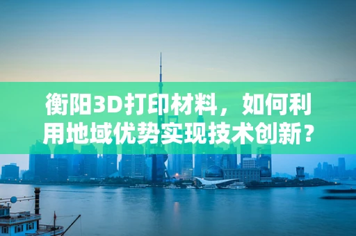 衡阳3D打印材料，如何利用地域优势实现技术创新？