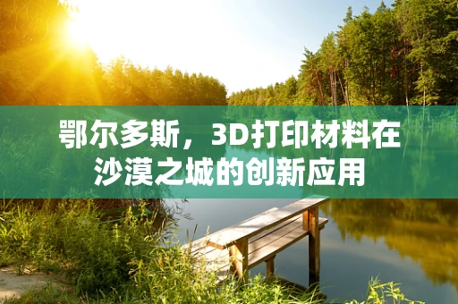 鄂尔多斯，3D打印材料在沙漠之城的创新应用