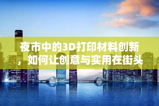 夜市中的3D打印材料创新，如何让创意与实用在街头相遇？