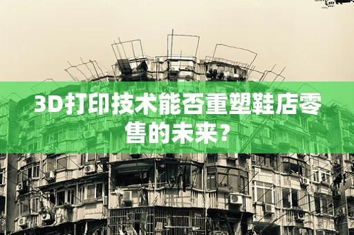 3D打印技术能否重塑鞋店零售的未来？