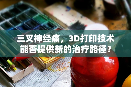 三叉神经痛，3D打印技术能否提供新的治疗路径？