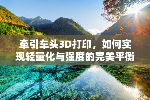牵引车头3D打印，如何实现轻量化与强度的完美平衡？