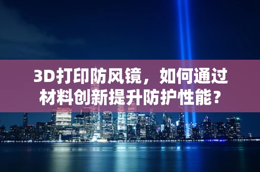 3D打印防风镜，如何通过材料创新提升防护性能？