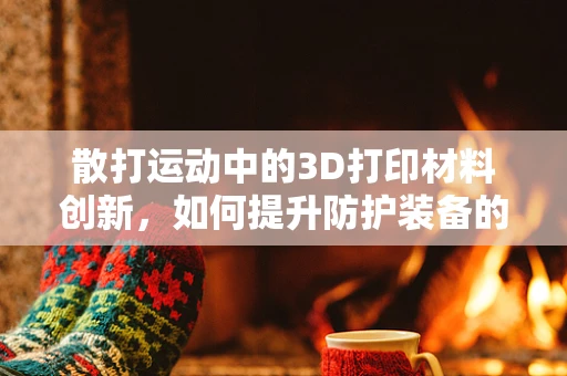 散打运动中的3D打印材料创新，如何提升防护装备的耐用与舒适性？