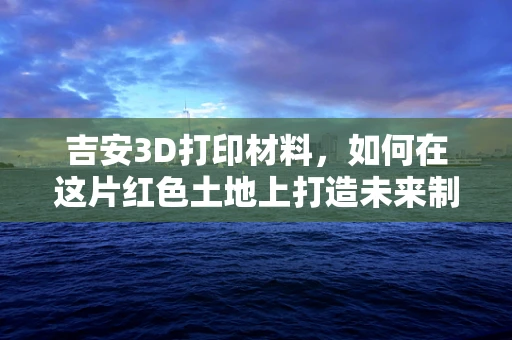 吉安3D打印材料，如何在这片红色土地上打造未来制造的火种？