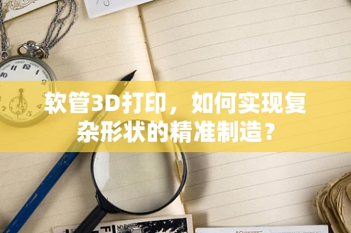 软管3D打印，如何实现复杂形状的精准制造？