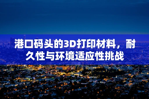 港口码头的3D打印材料，耐久性与环境适应性挑战