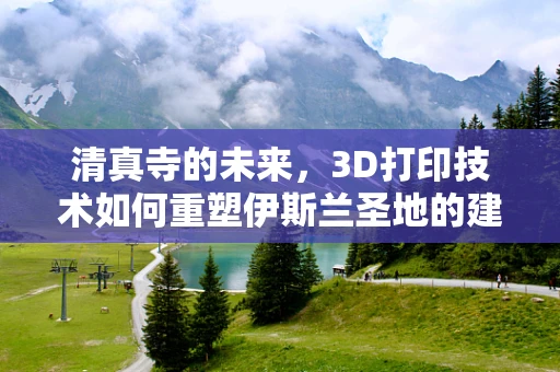 清真寺的未来，3D打印技术如何重塑伊斯兰圣地的建筑美学？