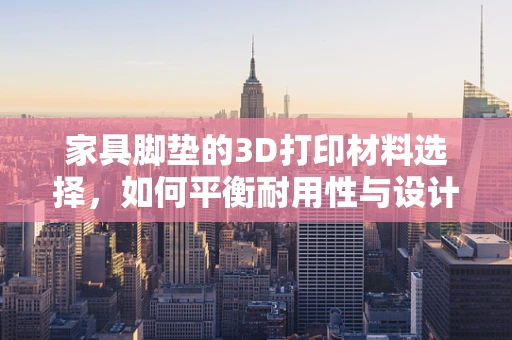 家具脚垫的3D打印材料选择，如何平衡耐用性与设计美学？