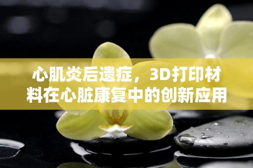 心肌炎后遗症，3D打印材料在心脏康复中的创新应用？