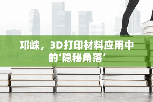 邛崃，3D打印材料应用中的‘隐秘角落’
