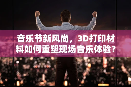 音乐节新风尚，3D打印材料如何重塑现场音乐体验？