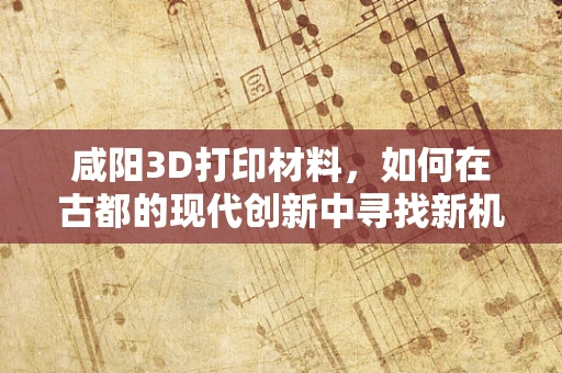 咸阳3D打印材料，如何在古都的现代创新中寻找新机遇？