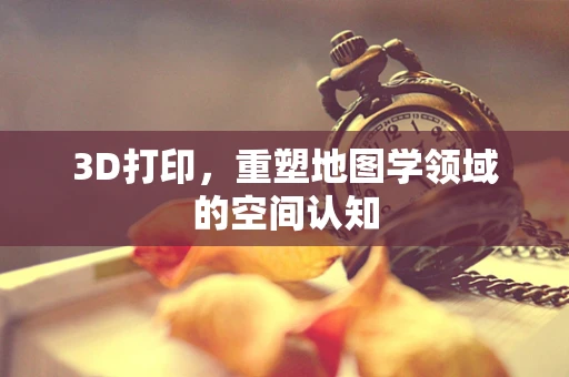 3D打印，重塑地图学领域的空间认知