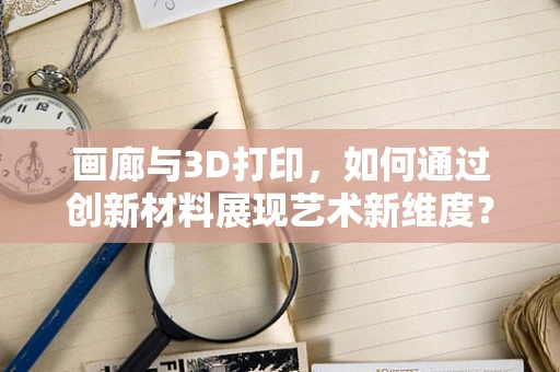 画廊与3D打印，如何通过创新材料展现艺术新维度？