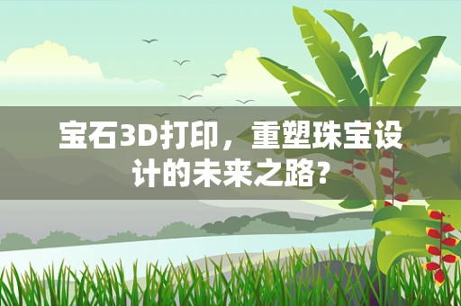 宝石3D打印，重塑珠宝设计的未来之路？