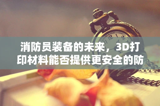 消防员装备的未来，3D打印材料能否提供更安全的防护？