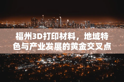 福州3D打印材料，地域特色与产业发展的黄金交叉点在哪里？