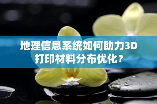 地理信息系统如何助力3D打印材料分布优化？