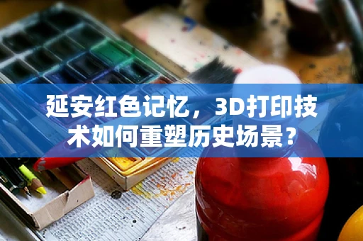 延安红色记忆，3D打印技术如何重塑历史场景？