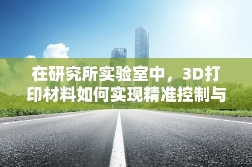 在研究所实验室中，3D打印材料如何实现精准控制与优化？