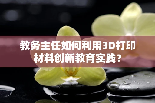 教务主任如何利用3D打印材料创新教育实践？