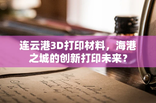 连云港3D打印材料，海港之城的创新打印未来？