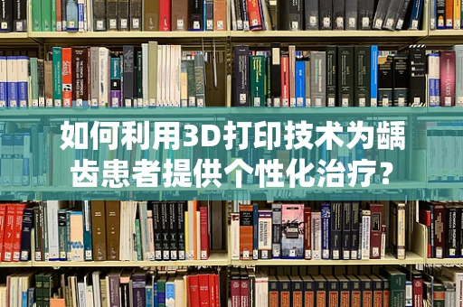如何利用3D打印技术为龋齿患者提供个性化治疗？