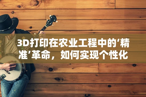 3D打印在农业工程中的‘精准’革命，如何实现个性化农具的定制化生产？