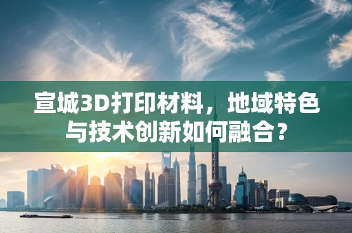 宣城3D打印材料，地域特色与技术创新如何融合？