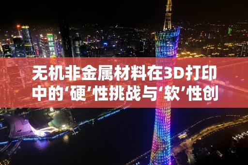 无机非金属材料在3D打印中的‘硬’性挑战与‘软’性创新